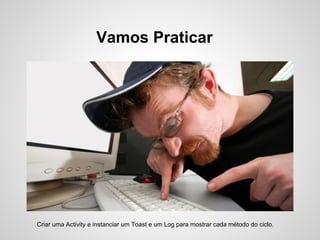 Vamos Praticar




Criar uma Activity e instanciar um Toast e um Log para mostrar cada método do ciclo.
 