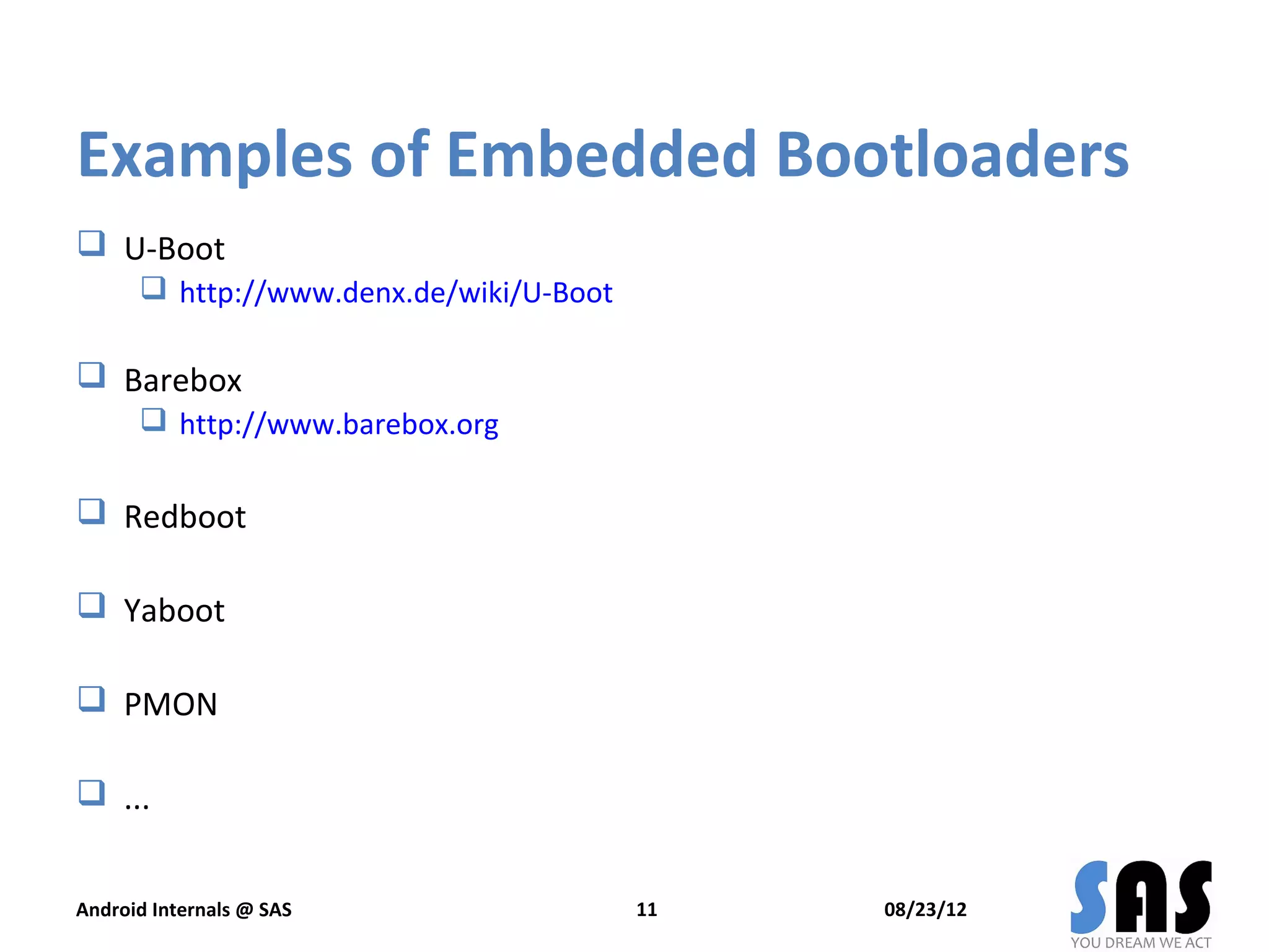 Examples of Embedded Bootloaders
 U-Boot
       http://www.denx.de/wiki/U-Boot

 Barebox
       http://www.barebox.org

 Redboot

 Yaboot

 PMON

 ...


Android Internals @ SAS                  11   08/23/12
 