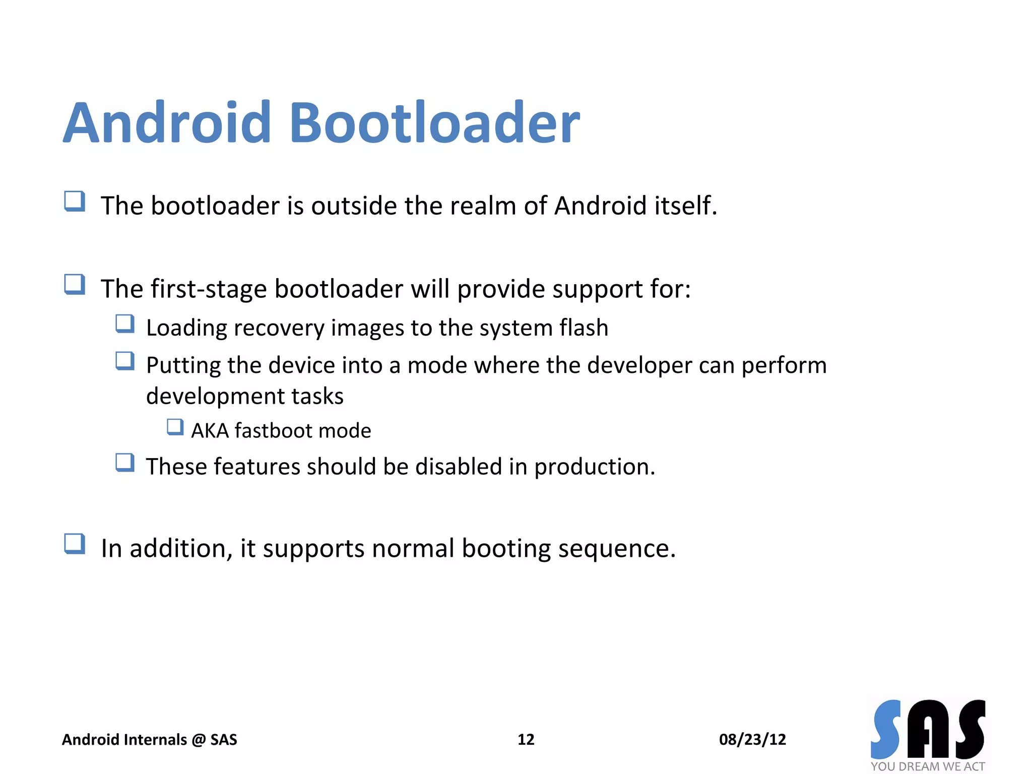 Android Bootloader
 The bootloader is outside the realm of Android itself.

 The first-stage bootloader will provide support for:
       Loading recovery images to the system flash
       Putting the device into a mode where the developer can perform
        development tasks
              AKA fastboot mode
       These features should be disabled in production.


 In addition, it supports normal booting sequence.




Android Internals @ SAS                    12               08/23/12
 