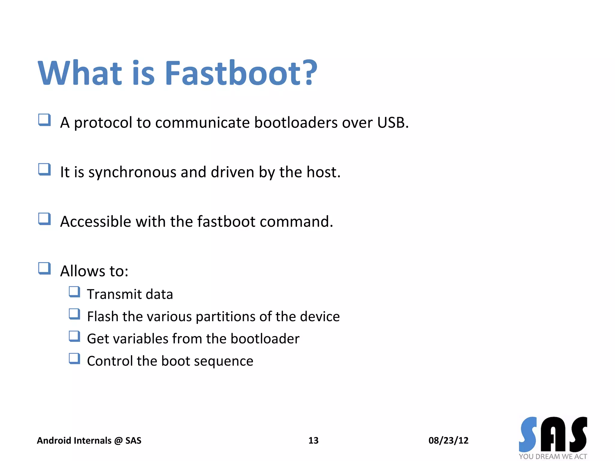 What is Fastboot?
 A protocol to communicate bootloaders over USB.

 It is synchronous and driven by the host.

 Accessible with the fastboot command.

 Allows to:
          Transmit data
          Flash the various partitions of the device
          Get variables from the bootloader
          Control the boot sequence




Android Internals @ SAS                        13       08/23/12
 