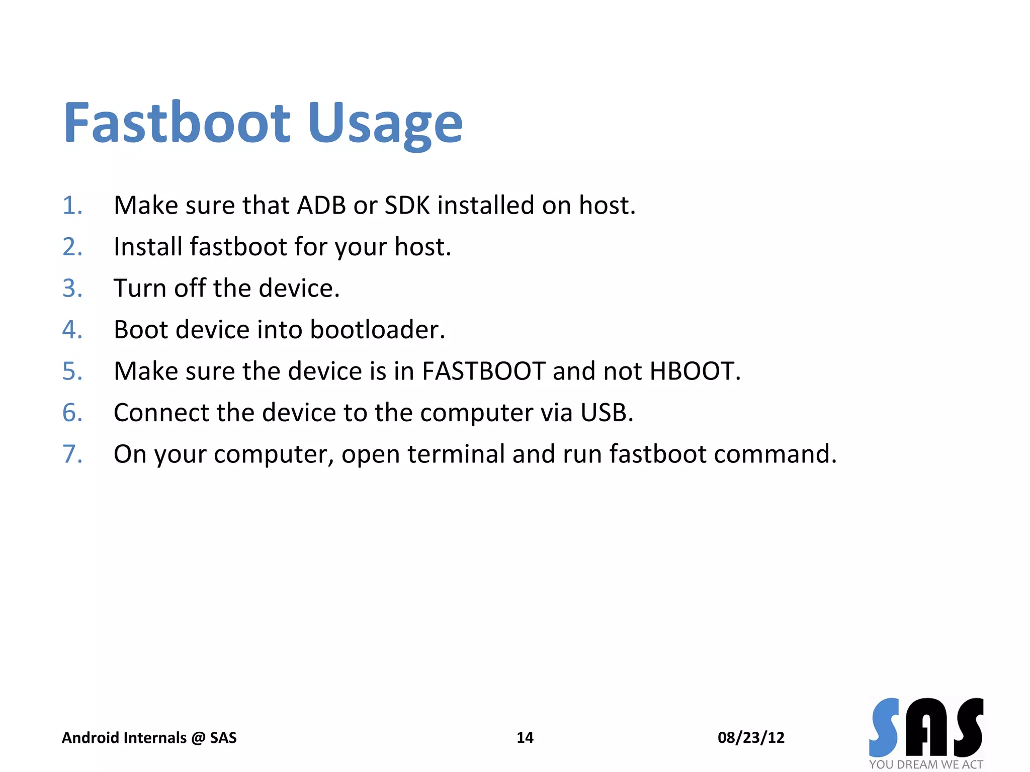 Fastboot Usage
1.    Make sure that ADB or SDK installed on host.
2.    Install fastboot for your host.
3.    Turn off the device.
4.    Boot device into bootloader.
5.    Make sure the device is in FASTBOOT and not HBOOT.
6.    Connect the device to the computer via USB.
7.    On your computer, open terminal and run fastboot command.




Android Internals @ SAS              14              08/23/12
 