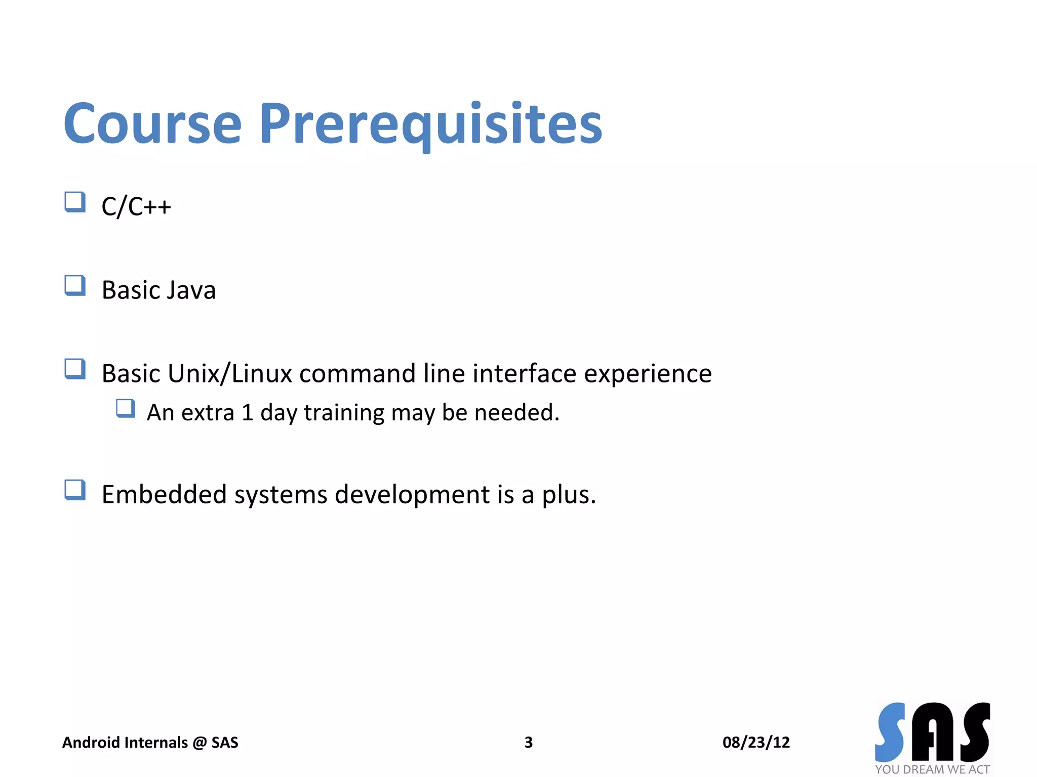 Course Prerequisites
 C/C++

 Basic Java

 Basic Unix/Linux command line interface experience
       An extra 1 day training may be needed.


 Embedded systems development is a plus.




Android Internals @ SAS                   3            08/23/12
 
