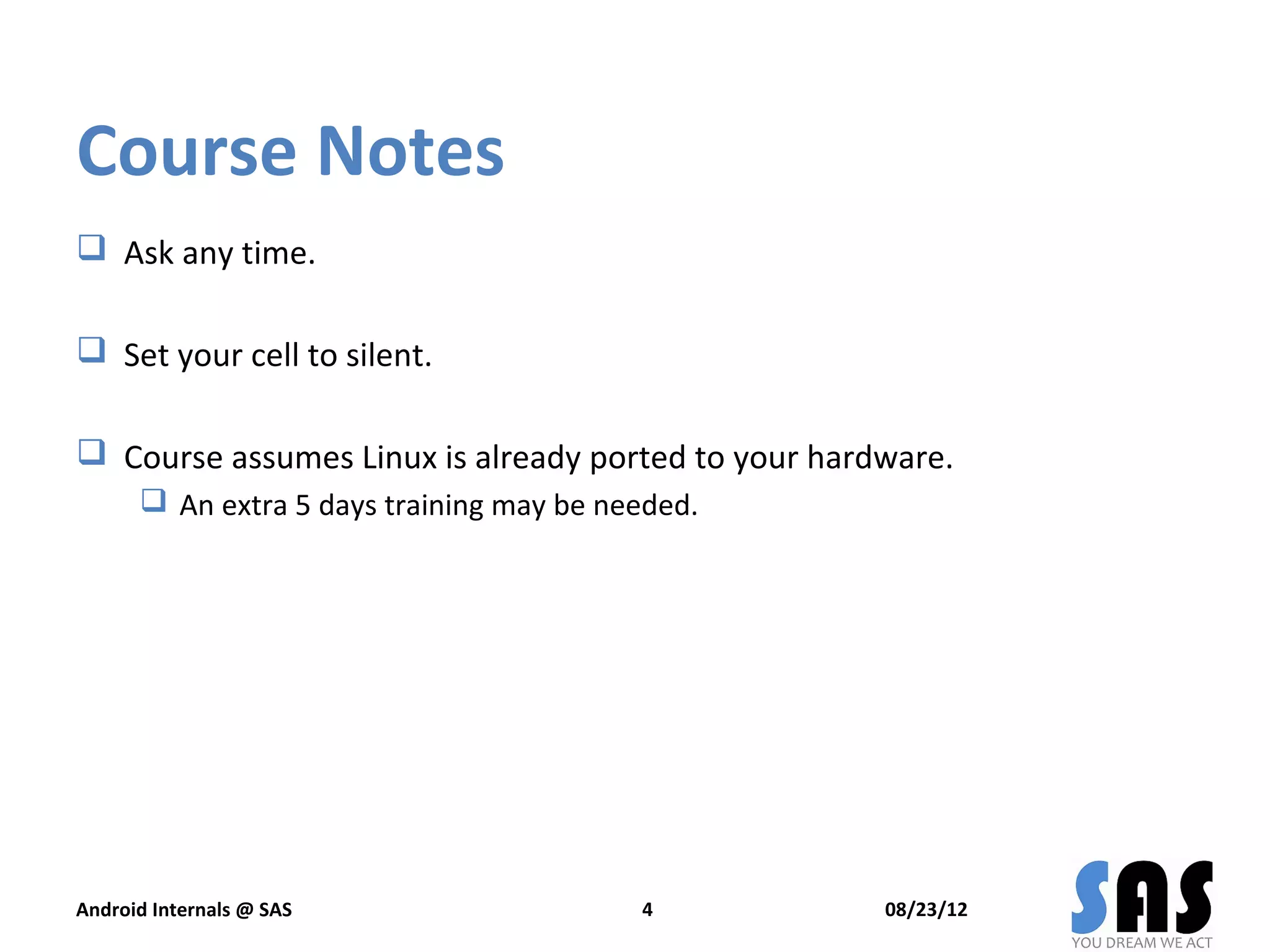 Course Notes
 Ask any time.

 Set your cell to silent.

 Course assumes Linux is already ported to your hardware.
       An extra 5 days training may be needed.




Android Internals @ SAS                   4          08/23/12
 