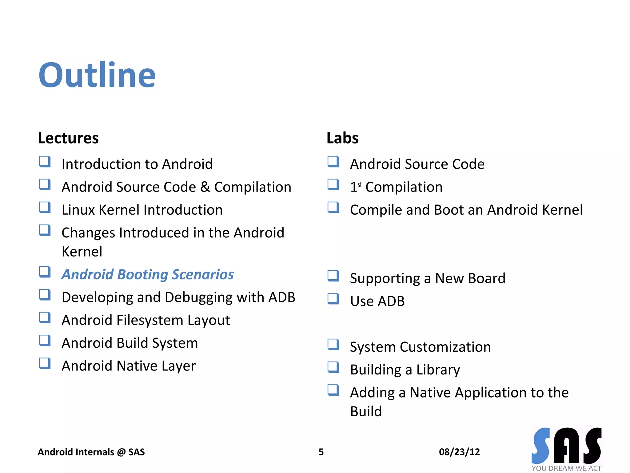 Outline
Lectures                                     Labs
    Introduction to Android                  Android Source Code
    Android Source Code & Compilation        1st Compilation
    Linux Kernel Introduction                Compile and Boot an Android Kernel
    Changes Introduced in the Android
     Kernel
    Android Booting Scenarios                Supporting a New Board
    Developing and Debugging with ADB        Use ADB
    Android Filesystem Layout
    Android Build System                     System Customization
    Android Native Layer                     Building a Library
                                              Adding a Native Application to the
                                               Build

Android Internals @ SAS                  5                   08/23/12
 