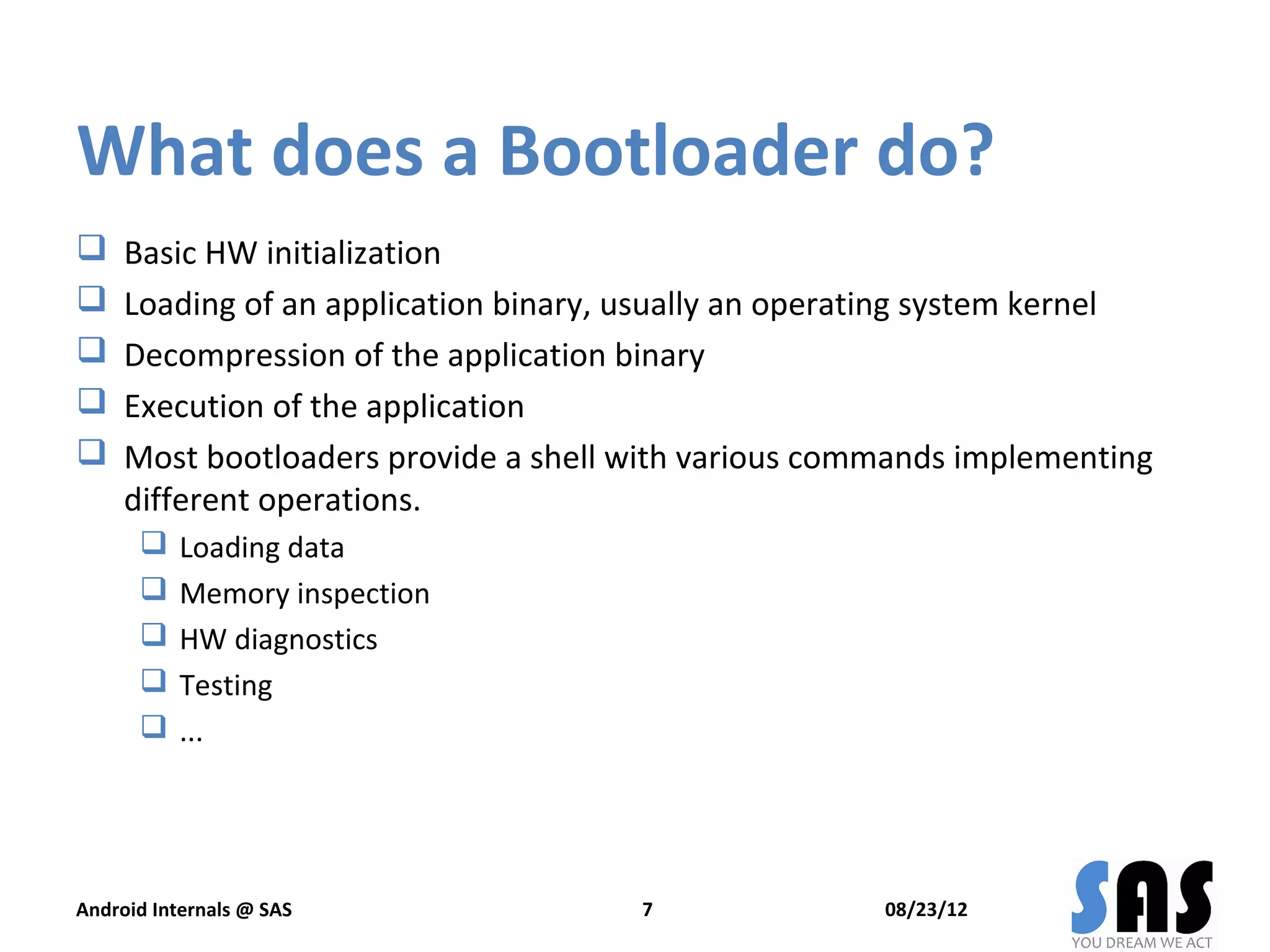 What does a Bootloader do?
    Basic HW initialization
    Loading of an application binary, usually an operating system kernel
    Decompression of the application binary
    Execution of the application
    Most bootloaders provide a shell with various commands implementing
     different operations.
          Loading data
          Memory inspection
          HW diagnostics
          Testing
          ...




Android Internals @ SAS                7               08/23/12
 