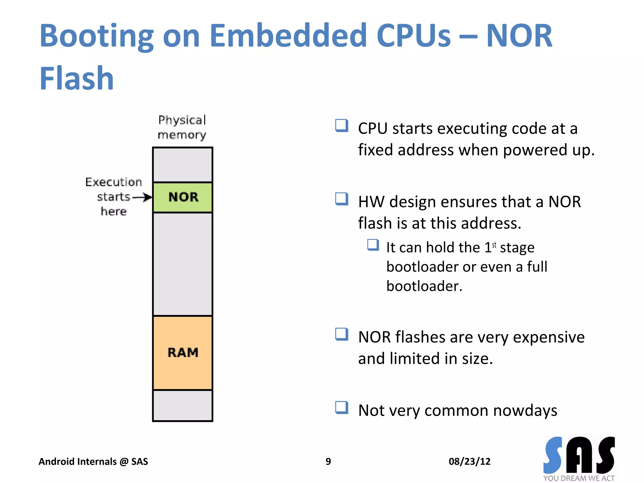 Booting on Embedded CPUs – NOR
Flash
                               CPU starts executing code at a
                                fixed address when powered up.

                               HW design ensures that a NOR
                                flash is at this address.
                                   It can hold the 1st stage
                                    bootloader or even a full
                                    bootloader.


                               NOR flashes are very expensive
                                and limited in size.

                               Not very common nowdays

Android Internals @ SAS   9                   08/23/12
 