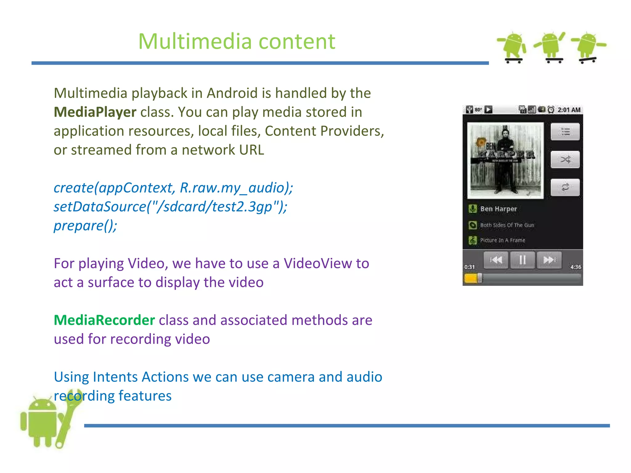 Multimedia content Multimedia playback in Android is handled by the  MediaPlayer  class. You can play media stored in application resources, local files, Content Providers, or streamed from a network URL create(appContext, R.raw.my_audio); setDataSource(&quot;/sdcard/test2.3gp&quot;); prepare(); For playing Video, we have to use a VideoView to act a surface to display the video MediaRecorder   class and associated methods are used for recording video Using Intents Actions we can use camera and audio recording features 