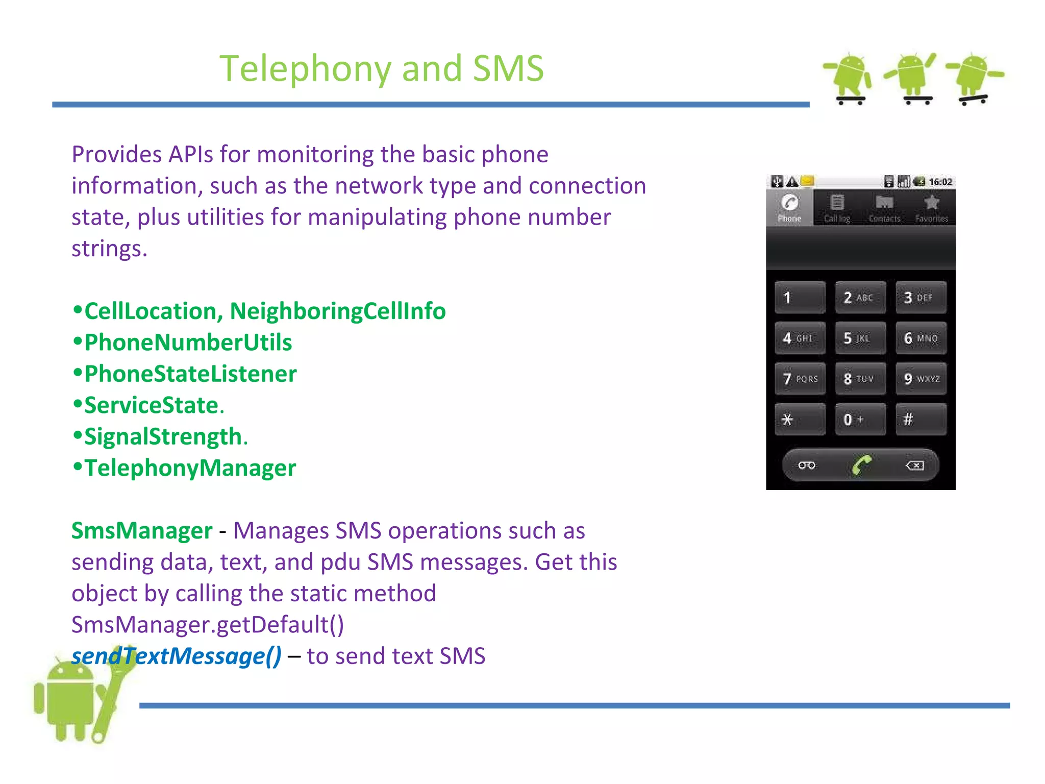 Telephony and SMS Provides APIs for monitoring the basic phone information, such as the network type and connection state, plus utilities for manipulating phone number strings.  CellLocation, NeighboringCellInfo     PhoneNumberUtils PhoneStateListener ServiceState .   SignalStrength .   TelephonyManager SmsManager  -  Manages SMS operations such as sending data, text, and pdu SMS messages. Get this object by calling the static method SmsManager.getDefault() sendTextMessage()  –  to send text SMS 