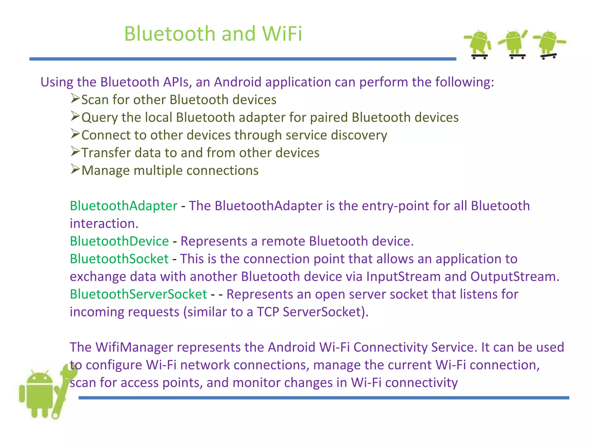 Bluetooth and WiFi Using the Bluetooth APIs, an Android application can perform the following: Scan for other Bluetooth devices Query the local Bluetooth adapter for paired Bluetooth devices Connect to other devices through service discovery Transfer data to and from other devices Manage multiple connections BluetoothAdapter  -  The BluetoothAdapter is the entry-point for all Bluetooth interaction.  BluetoothDevice  -  Represents a remote Bluetooth device. BluetoothSocket  -  This is the connection point that allows an application to exchange data with another Bluetooth device via InputStream and OutputStream. BluetoothServerSocket  - -  Represents an open server socket that listens for incoming requests (similar to a TCP ServerSocket). The WifiManager represents the Android Wi-Fi Connectivity Service. It can be used to configure Wi-Fi network connections, manage the current Wi-Fi connection, scan for access points, and monitor changes in Wi-Fi connectivity 