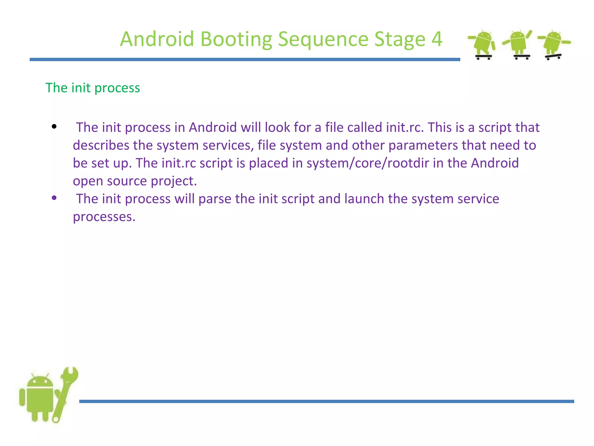 Android Booting Sequence Stage 4 The init process The init process in Android will look for a file called init.rc. This is a script that describes the system services, file system and other parameters that need to be set up. The init.rc script is placed in system/core/rootdir in the Android open source project. The init process will parse the init script and launch the system service processes. 