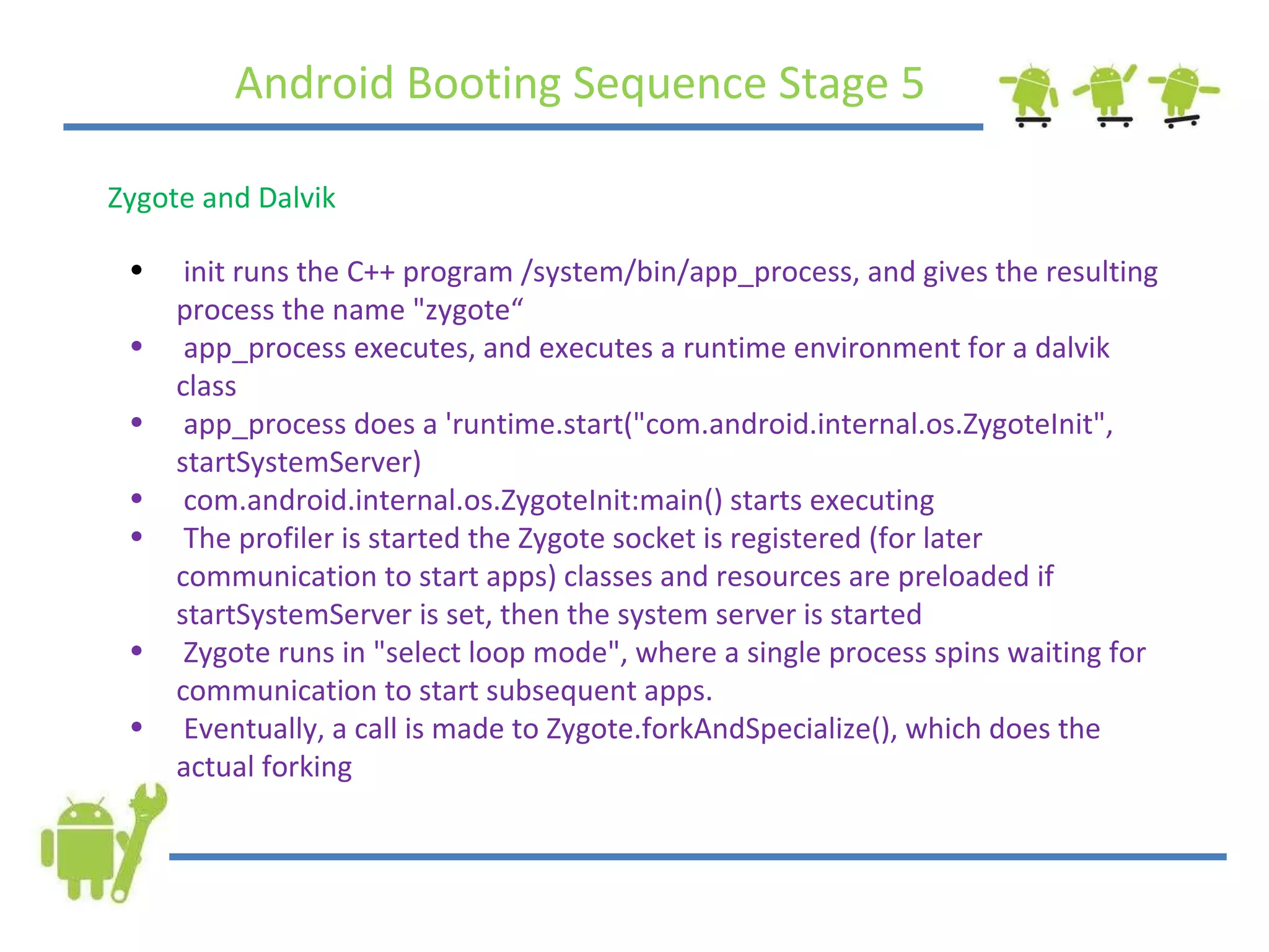 Android Booting Sequence Stage 5 Zygote and Dalvik init runs the C++ program /system/bin/app_process, and gives the resulting process the name &quot;zygote“ app_process executes, and executes a runtime environment for a dalvik class app_process does a 'runtime.start(&quot;com.android.internal.os.ZygoteInit&quot;, startSystemServer) com.android.internal.os.ZygoteInit:main() starts executing The profiler is started the Zygote socket is registered (for later communication to start apps) classes and resources are preloaded if startSystemServer is set, then the system server is started  Zygote runs in &quot;select loop mode&quot;, where a single process spins waiting for communication to start subsequent apps. Eventually, a call is made to Zygote.forkAndSpecialize(), which does the actual forking 