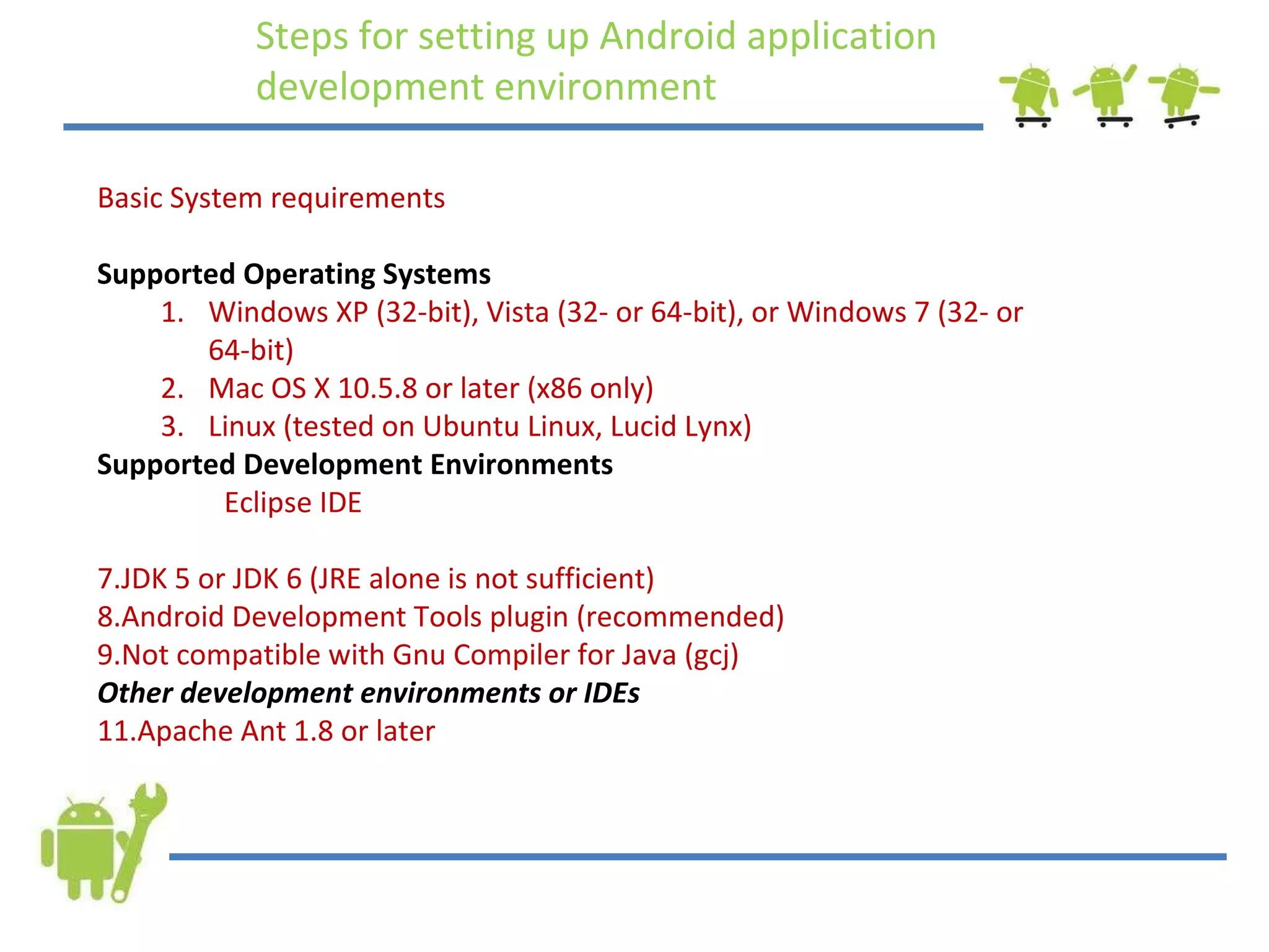 Steps for setting up Android application development environment Basic System requirements Supported Operating Systems Windows XP (32-bit), Vista (32- or 64-bit), or Windows 7 (32- or 64-bit) Mac OS X 10.5.8 or later (x86 only) Linux (tested on Ubuntu Linux, Lucid Lynx)  Supported Development Environments Eclipse IDE JDK 5 or JDK 6 (JRE alone is not sufficient) Android Development Tools plugin (recommended) Not compatible with Gnu Compiler for Java (gcj) Other development environments or IDEs Apache Ant 1.8 or later 