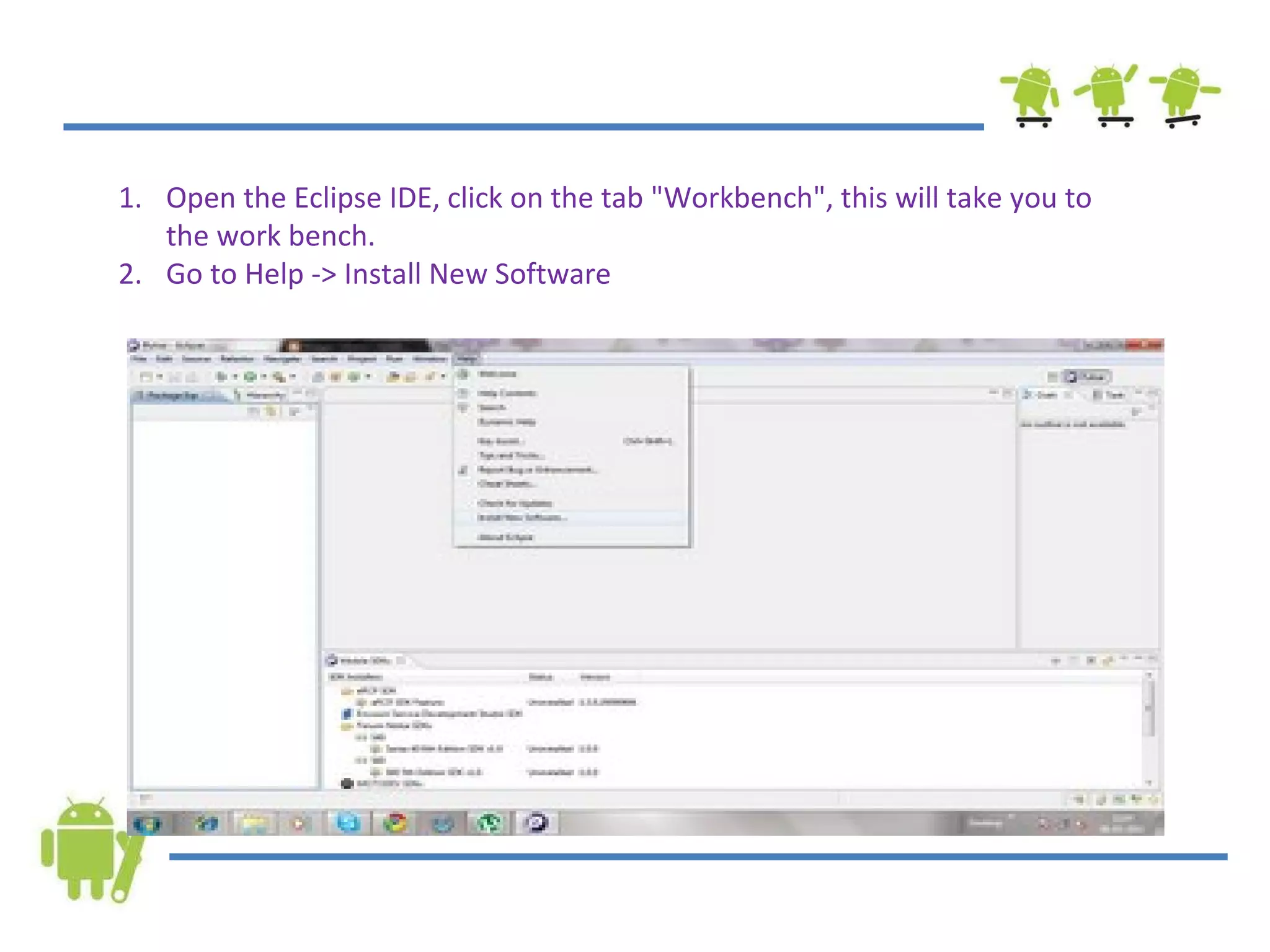Open the Eclipse IDE, click on the tab &quot;Workbench&quot;, this will take you to the work bench. Go to Help -> Install New Software 