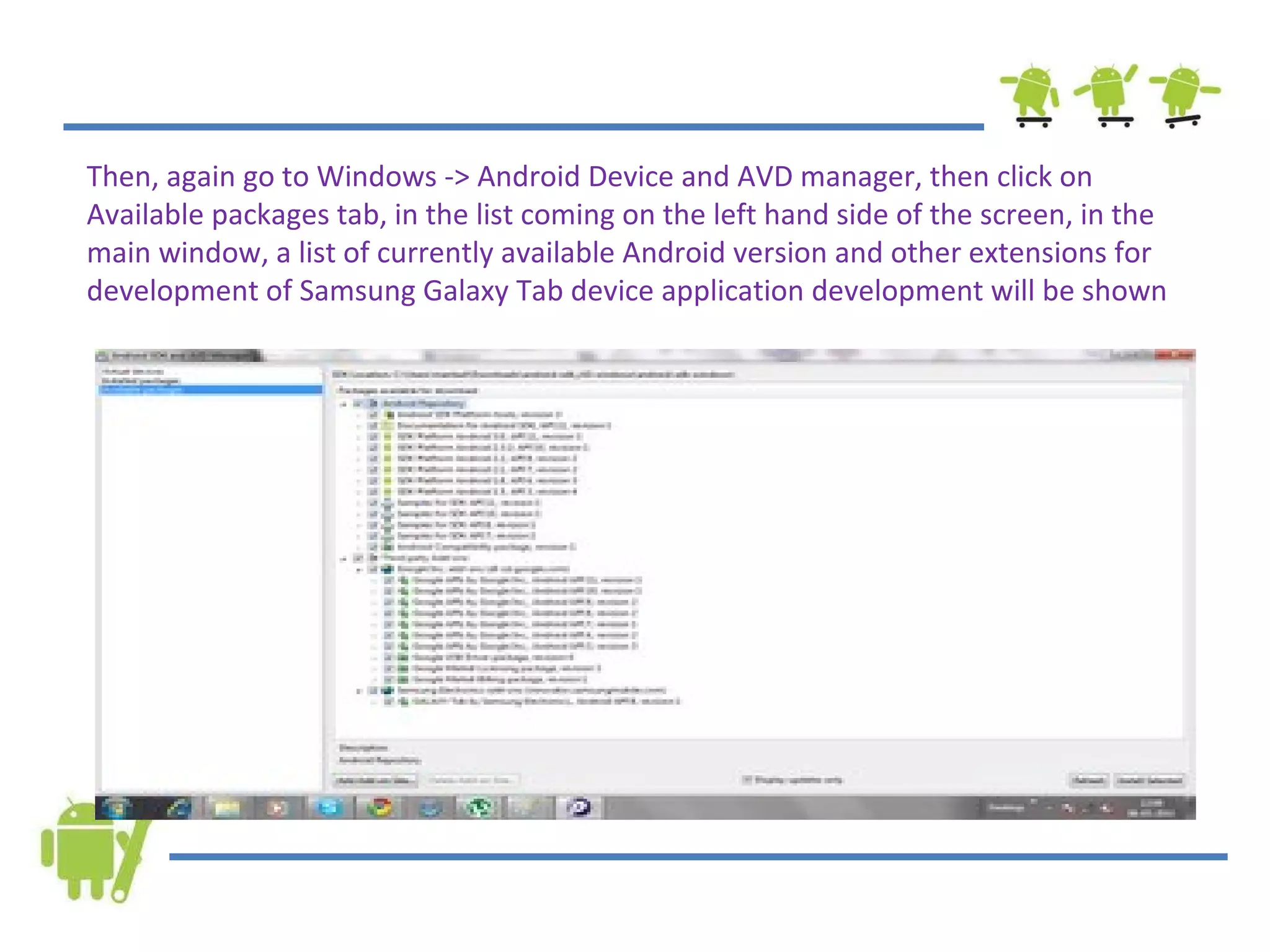 Then, again go to Windows -> Android Device and AVD manager, then click on Available packages tab, in the list coming on the left hand side of the screen, in the main window, a list of currently available Android version and other extensions for development of Samsung Galaxy Tab device application development will be shown  