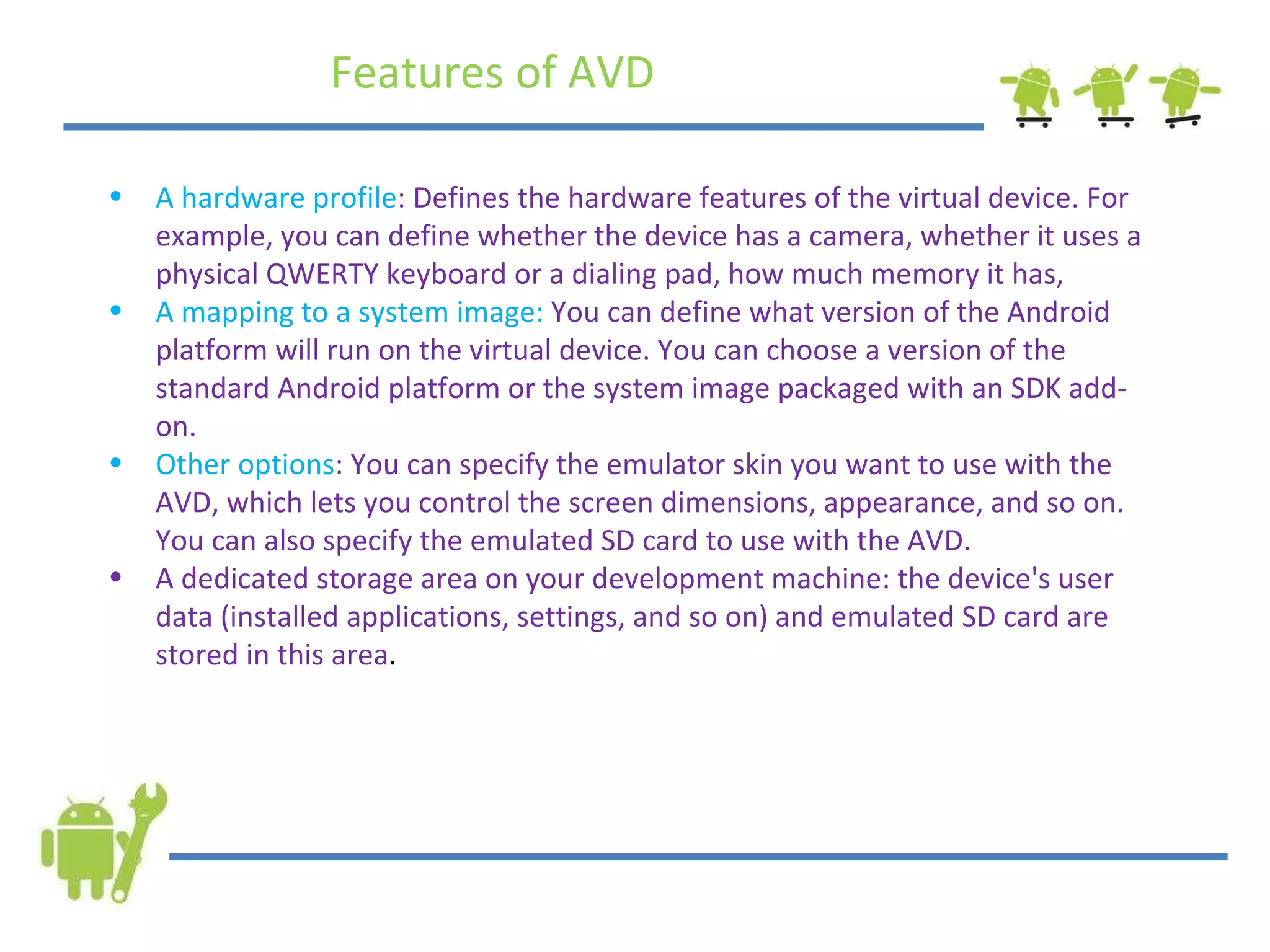 A hardware profile : Defines the hardware features of the virtual device. For example, you can define whether the device has a camera, whether it uses a physical QWERTY keyboard or a dialing pad, how much memory it has,  A mapping to a system image:  You can define what version of the Android platform will run on the virtual device. You can choose a version of the standard Android platform or the system image packaged with an SDK add-on. Other options : You can specify the emulator skin you want to use with the AVD, which lets you control the screen dimensions, appearance, and so on. You can also specify the emulated SD card to use with the AVD. A dedicated storage area on your development machine: the device's user data (installed applications, settings, and so on) and emulated SD card are stored in this area . Features of AVD 