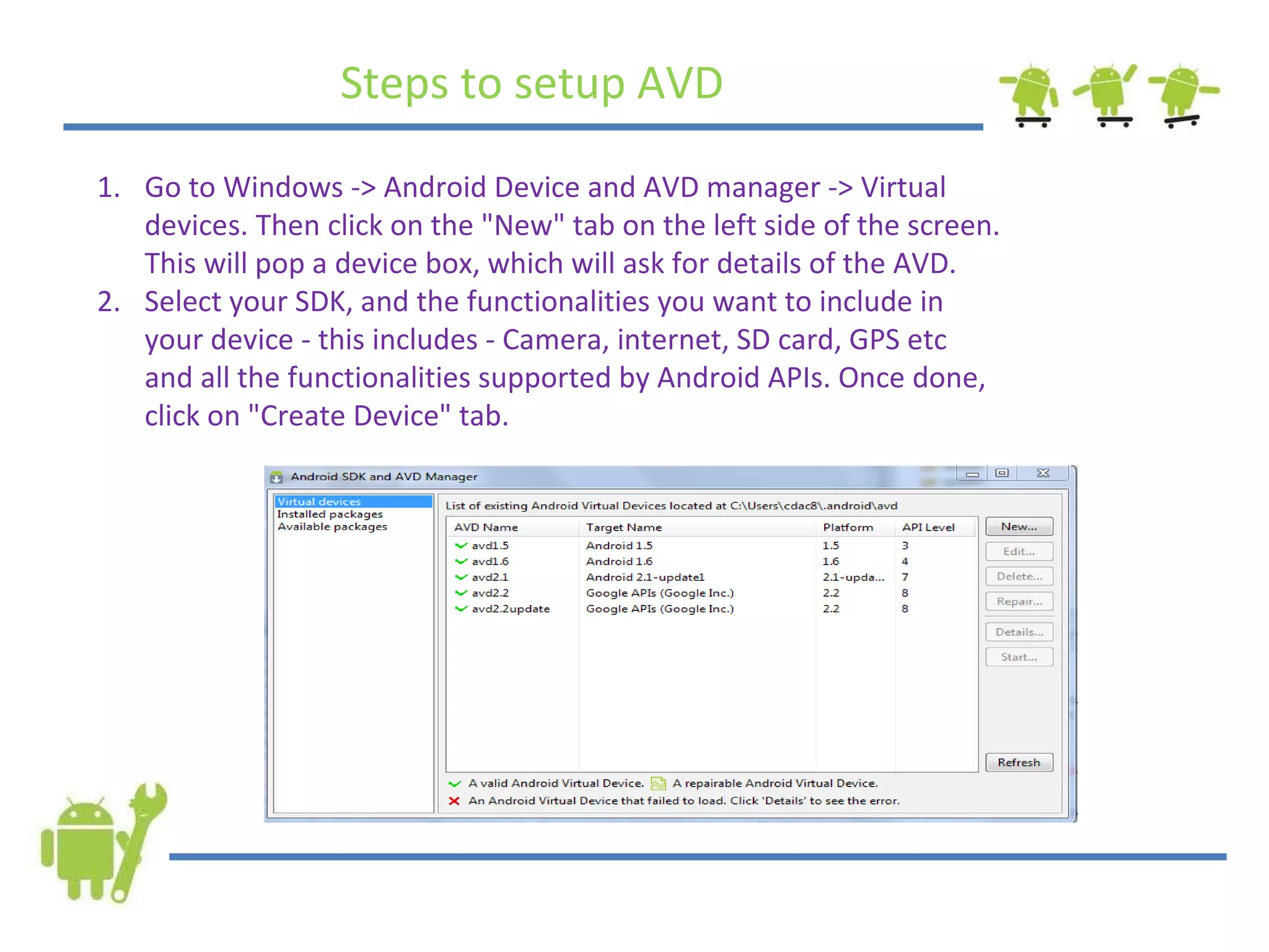 Go to Windows -> Android Device and AVD manager -> Virtual devices. Then click on the &quot;New&quot; tab on the left side of the screen. This will pop a device box, which will ask for details of the AVD. Select your SDK, and the functionalities you want to include in your device - this includes - Camera, internet, SD card, GPS etc and all the functionalities supported by Android APIs. Once done, click on &quot;Create Device&quot; tab. Steps to setup AVD 