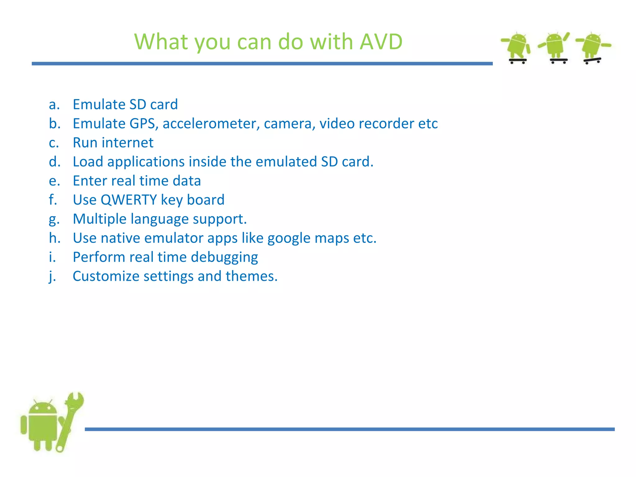 What you can do with AVD Emulate SD card Emulate GPS, accelerometer, camera, video recorder etc Run internet Load applications inside the emulated SD card. Enter real time data Use QWERTY key board Multiple language support. Use native emulator apps like google maps etc. Perform real time debugging Customize settings and themes. 