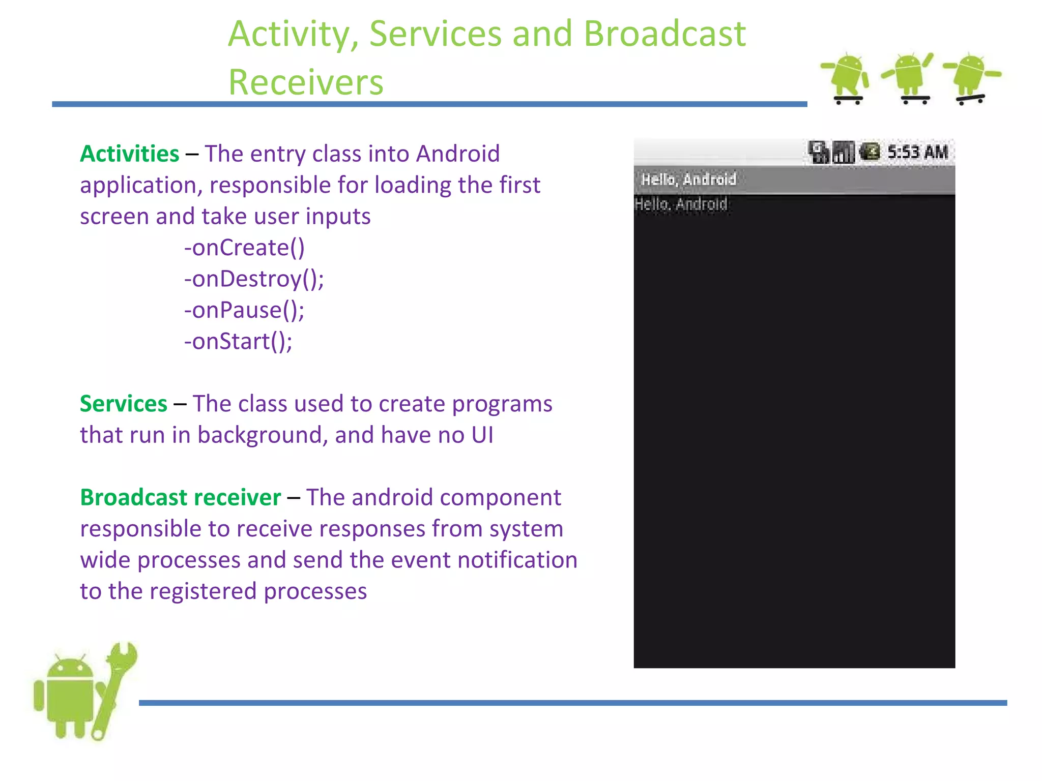 Activity, Services and Broadcast  Receivers Activities  –  The entry class into Android application, responsible for loading the first screen and take user inputs -onCreate() -onDestroy(); -onPause(); -onStart(); Services  –  The class used to create programs that run in background, and have no UI Broadcast receiver  –  The android component responsible to receive responses from system wide processes and send the event notification to the registered processes 