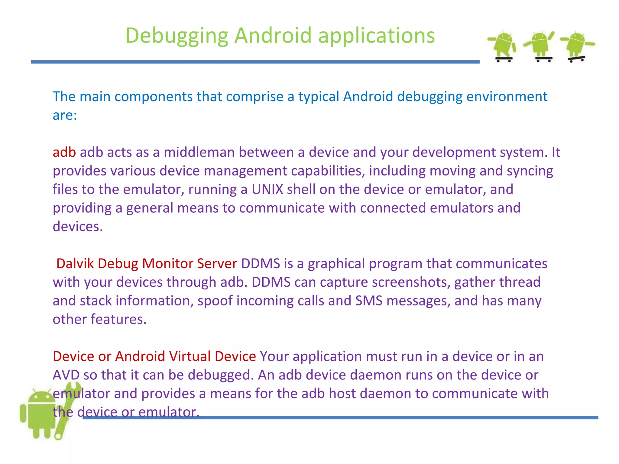 Debugging Android applications The main components that comprise a typical Android debugging environment are: adb   adb acts as a middleman between a device and your development system. It provides various device management capabilities, including moving and syncing files to the emulator, running a UNIX shell on the device or emulator, and providing a general means to communicate with connected emulators and devices. Dalvik Debug Monitor Server  DDMS is a graphical program that communicates with your devices through adb. DDMS can capture screenshots, gather thread and stack information, spoof incoming calls and SMS messages, and has many other features.  Device or Android Virtual Device  Your application must run in a device or in an AVD so that it can be debugged. An adb device daemon runs on the device or emulator and provides a means for the adb host daemon to communicate with the device or emulator. 