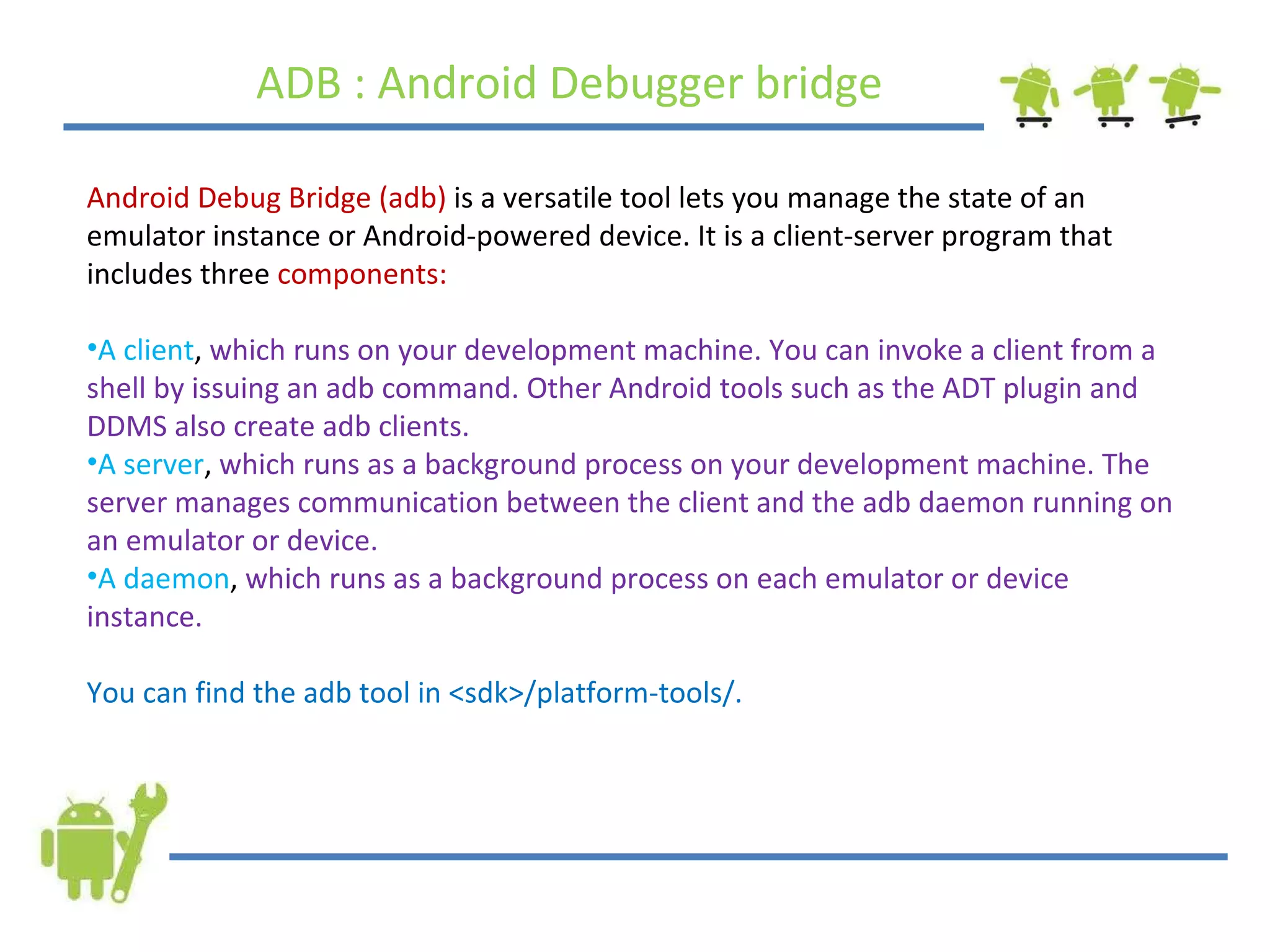 ADB : Android Debugger bridge Android Debug Bridge (adb)  is a versatile tool lets you manage the state of an emulator instance or Android-powered device. It is a client-server program that includes three  components:   A client ,  which runs on your development machine. You can invoke a client from a shell by issuing an adb command. Other Android tools such as the ADT plugin and DDMS also create adb clients.  A server ,  which runs as a background process on your development machine. The server manages communication between the client and the adb daemon running on an emulator or device.  A daemon ,  which runs as a background process on each emulator or device instance.  You can find the adb tool in <sdk>/platform-tools/. 