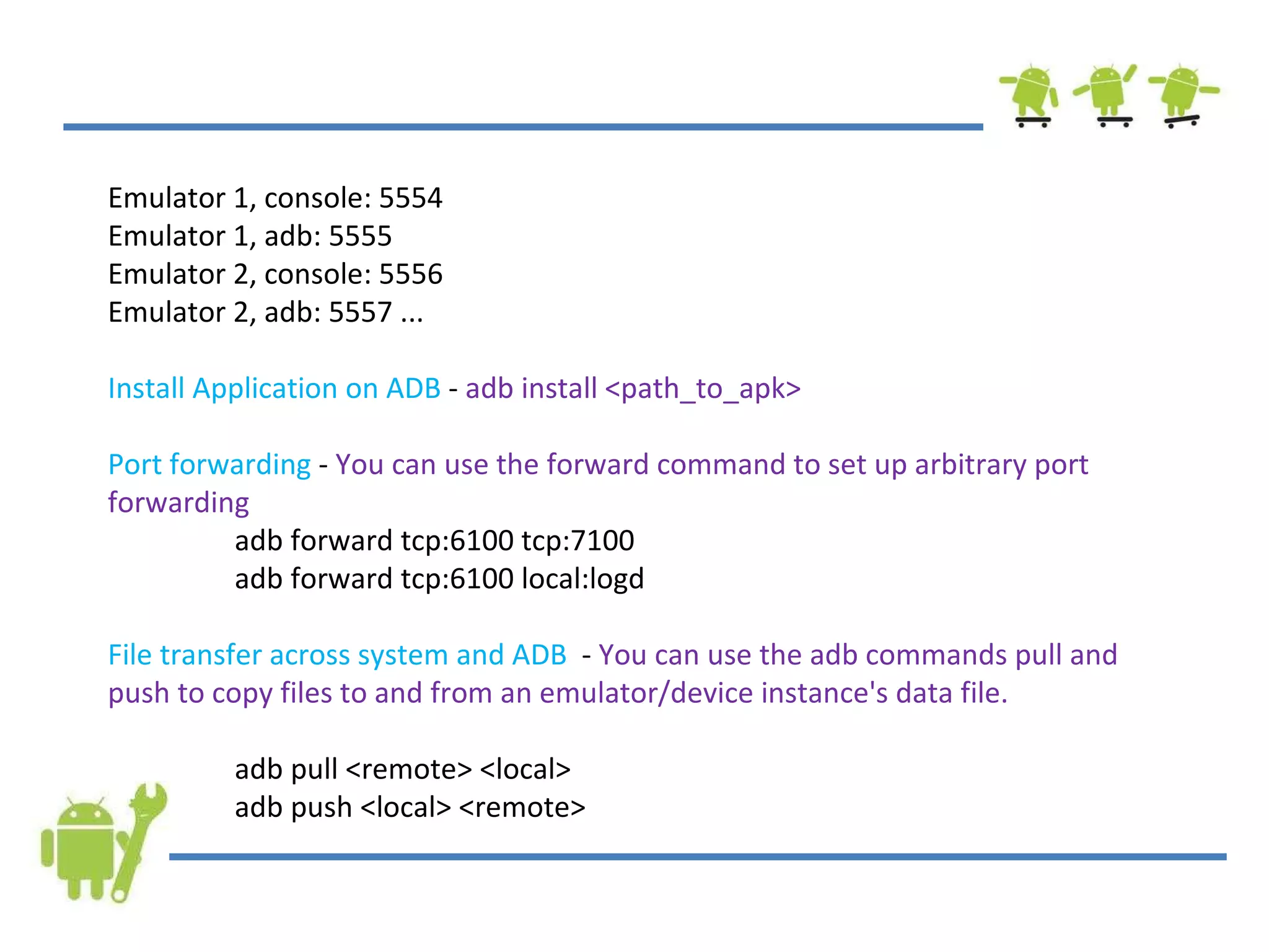 Emulator 1, console: 5554 Emulator 1, adb: 5555 Emulator 2, console: 5556 Emulator 2, adb: 5557 ... Install Application on ADB  -  adb install <path_to_apk> Port forwarding  -  You can use the forward command to set up arbitrary port forwarding adb forward tcp:6100 tcp:7100 adb forward tcp:6100 local:logd  File transfer across system and ADB   -  You can use the adb commands pull and push to copy files to and from an emulator/device instance's data file. adb pull <remote> <local> adb push <local> <remote> 