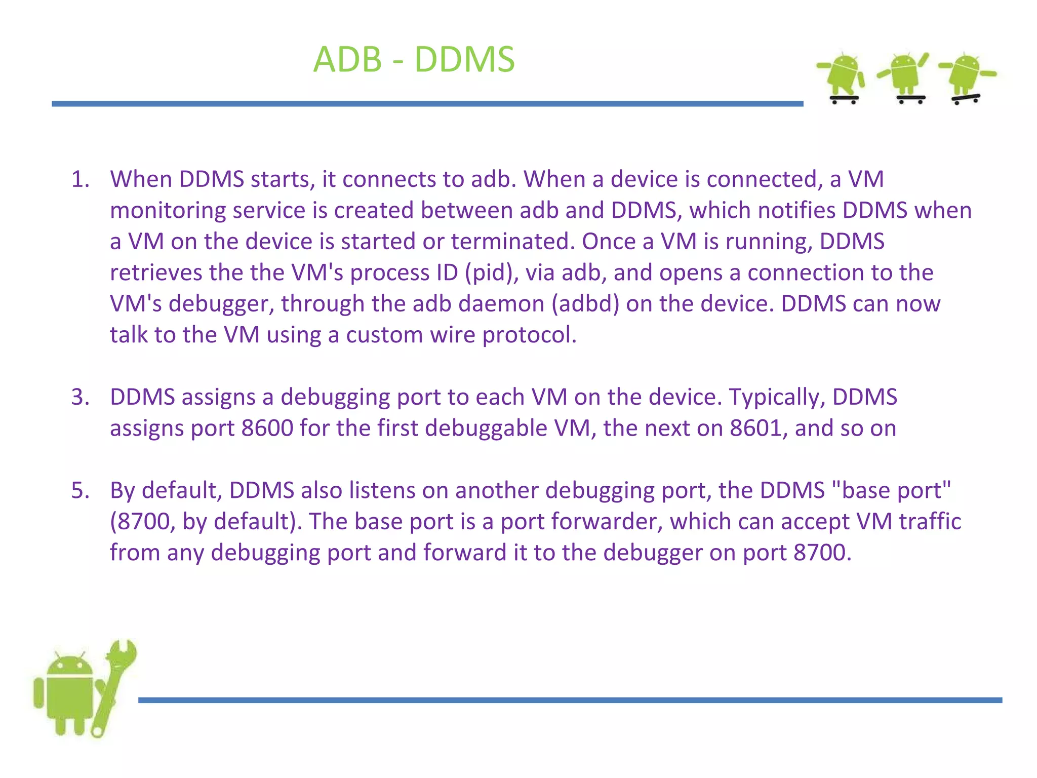 When DDMS starts, it connects to adb. When a device is connected, a VM monitoring service is created between adb and DDMS, which notifies DDMS when a VM on the device is started or terminated. Once a VM is running, DDMS retrieves the the VM's process ID (pid), via adb, and opens a connection to the VM's debugger, through the adb daemon (adbd) on the device. DDMS can now talk to the VM using a custom wire protocol. DDMS assigns a debugging port to each VM on the device. Typically, DDMS assigns port 8600 for the first debuggable VM, the next on 8601, and so on By default, DDMS also listens on another debugging port, the DDMS &quot;base port&quot; (8700, by default). The base port is a port forwarder, which can accept VM traffic from any debugging port and forward it to the debugger on port 8700.  ADB - DDMS 