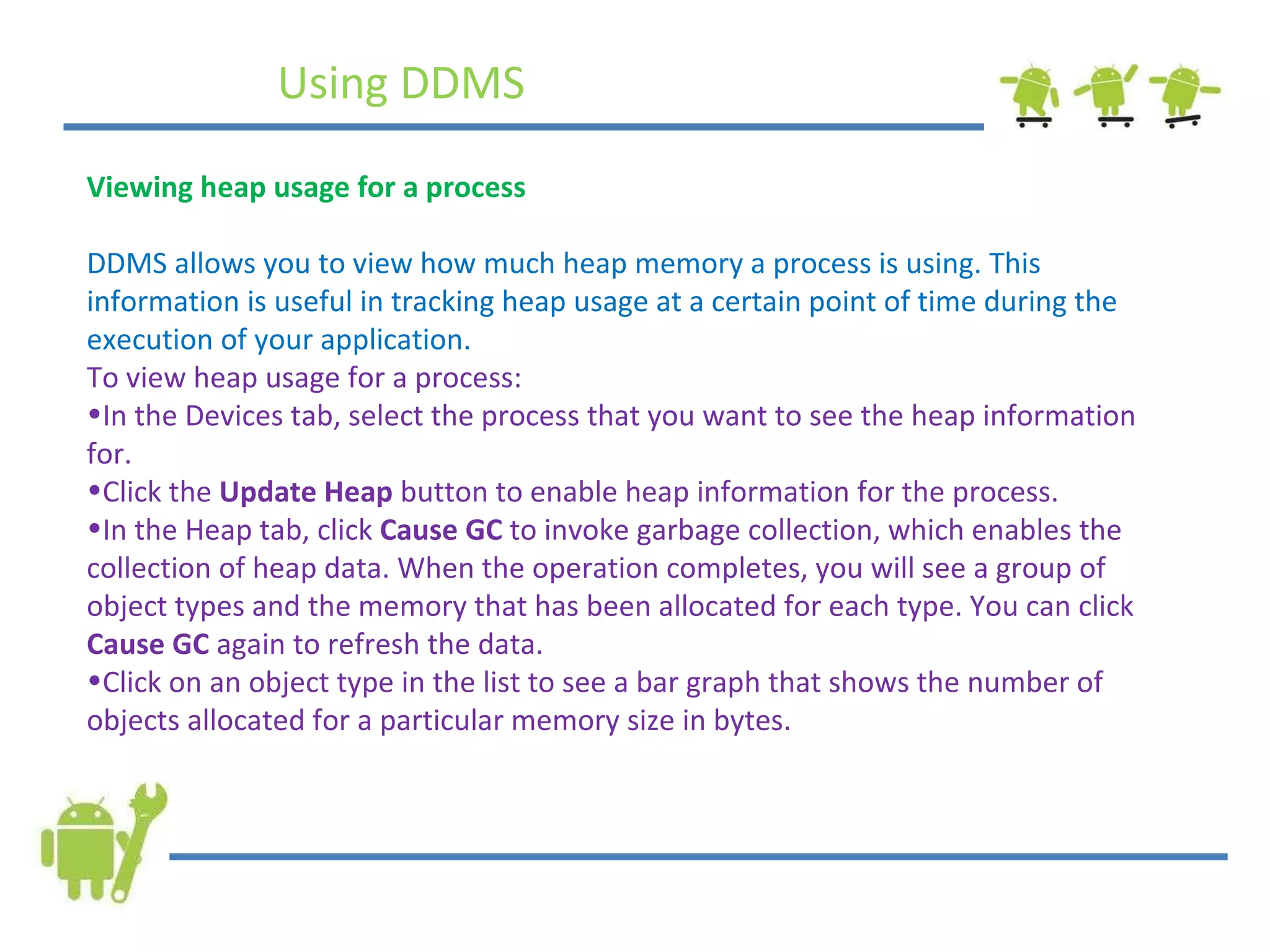 Using DDMS Viewing heap usage for a process DDMS allows you to view how much heap memory a process is using. This information is useful in tracking heap usage at a certain point of time during the execution of your application. To view heap usage for a process: In the Devices tab, select the process that you want to see the heap information for. Click the  Update Heap  button to enable heap information for the process. In the Heap tab, click  Cause GC  to invoke garbage collection, which enables the collection of heap data. When the operation completes, you will see a group of object types and the memory that has been allocated for each type. You can click  Cause GC  again to refresh the data. Click on an object type in the list to see a bar graph that shows the number of objects allocated for a particular memory size in bytes. 