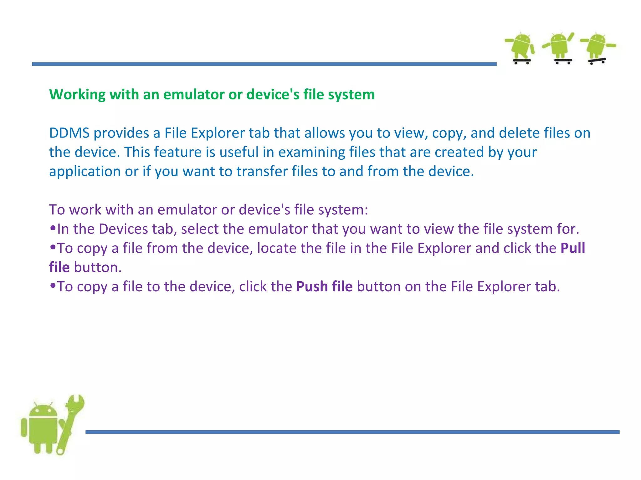 Working with an emulator or device's file system DDMS provides a File Explorer tab that allows you to view, copy, and delete files on the device. This feature is useful in examining files that are created by your application or if you want to transfer files to and from the device. To work with an emulator or device's file system: In the Devices tab, select the emulator that you want to view the file system for. To copy a file from the device, locate the file in the File Explorer and click the  Pull file  button. To copy a file to the device, click the  Push file  button on the File Explorer tab. 