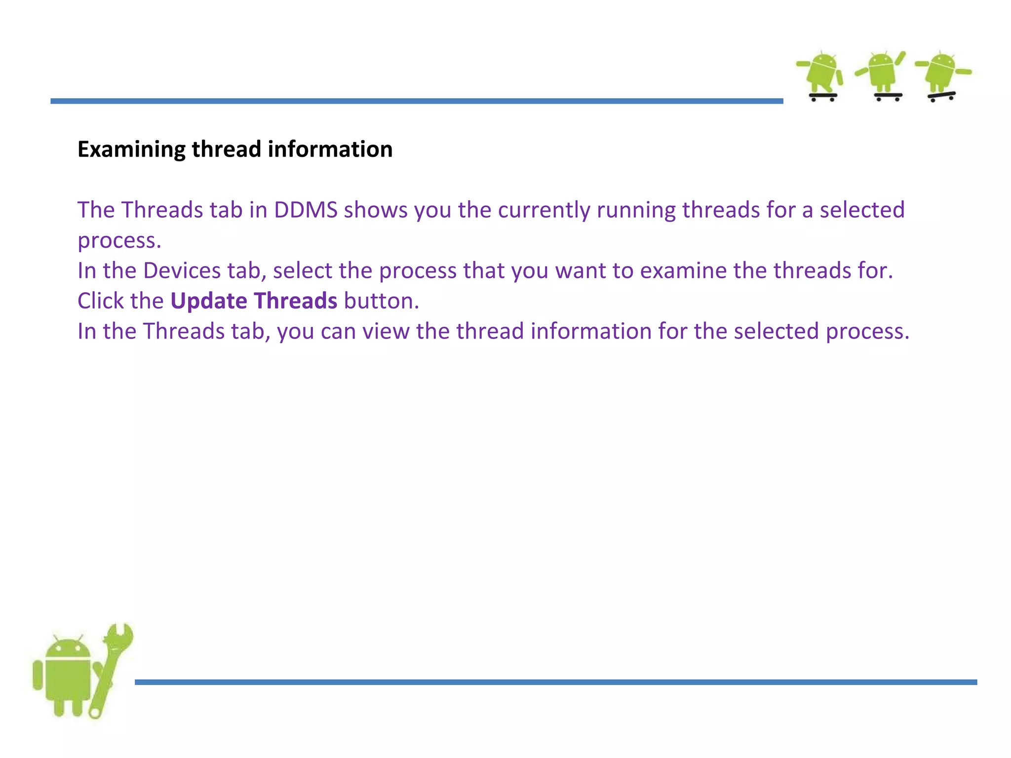 Examining thread information The Threads tab in DDMS shows you the currently running threads for a selected process. In the Devices tab, select the process that you want to examine the threads for. Click the  Update Threads  button. In the Threads tab, you can view the thread information for the selected process. 