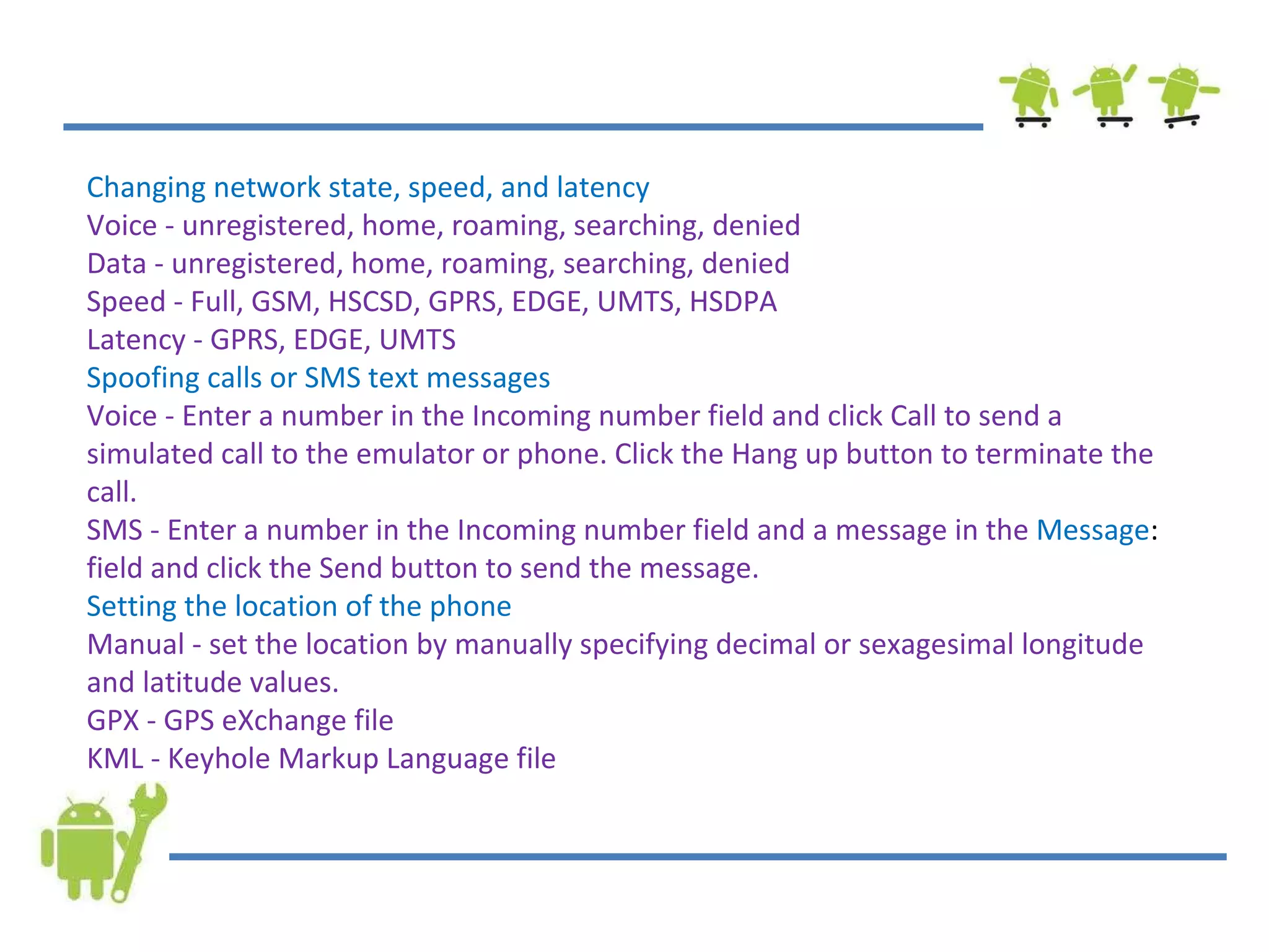 Changing network state, speed, and latency Voice - unregistered, home, roaming, searching, denied Data - unregistered, home, roaming, searching, denied Speed - Full, GSM, HSCSD, GPRS, EDGE, UMTS, HSDPA Latency - GPRS, EDGE, UMTS Spoofing calls or SMS text messages Voice - Enter a number in the Incoming number field and click Call to send a simulated call to the emulator or phone. Click the Hang up button to terminate the call. SMS - Enter a number in the Incoming number field and a message in the  Message :  field and click the Send button to send the message. Setting the location of the phone Manual - set the location by manually specifying decimal or sexagesimal longitude and latitude values. GPX - GPS eXchange file KML - Keyhole Markup Language file 