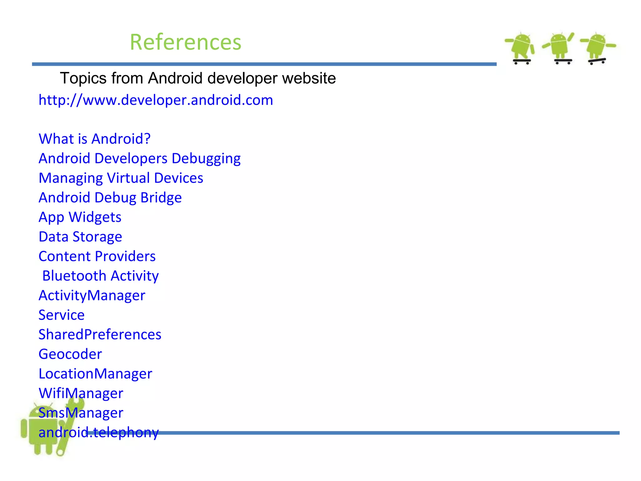 References http://www.developer.android.com  What is Android?   Android Developers   Debugging  Managing Virtual Devices  Android Debug Bridge   App Widgets  Data Storage   Content Providers   Bluetooth  Activity   ActivityManager   Service   SharedPreferences  Geocoder  LocationManager  WifiManager  SmsManager  android.telephony Topics from Android developer website 