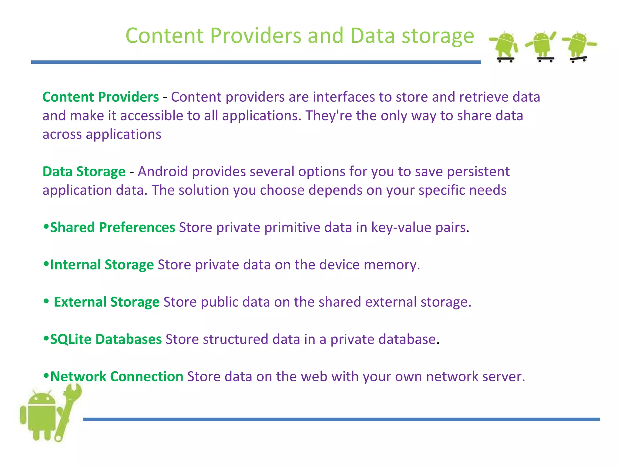 Content Providers and Data storage Content Providers  -  Content providers are interfaces to store and retrieve data and make it accessible to all applications. They're the only way to share data across applications Data Storage  -  Android provides several options for you to save persistent application data. The solution you choose depends on your specific needs Shared Preferences  Store private primitive data in key-value pairs .  Internal Storage  Store private data on the device memory. External Storage  Store public data on the shared external storage.  SQLite Databases  Store structured data in a private database .  Network Connection  Store data on the web with your own network server.  