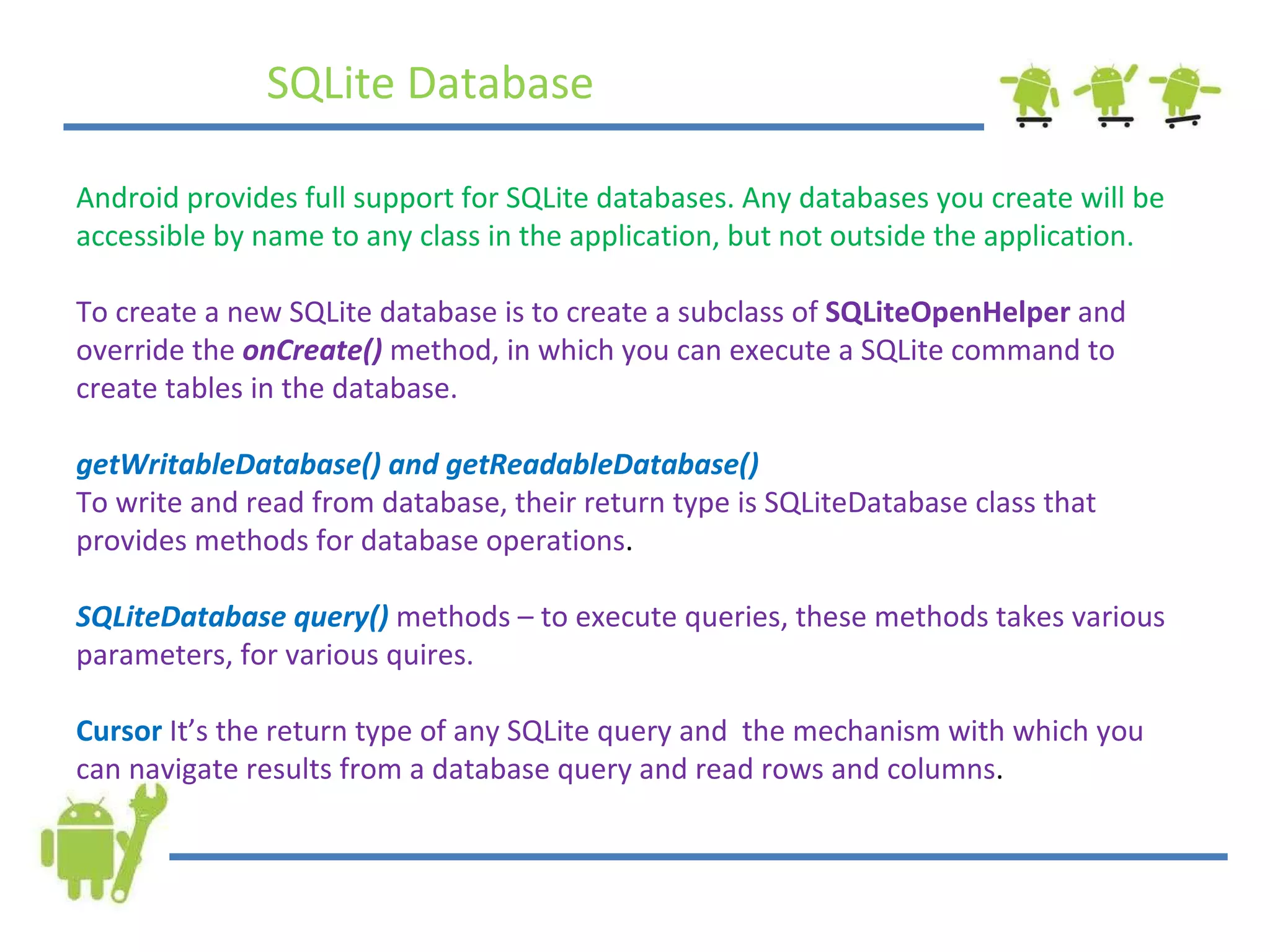 SQLite Database Android provides full support for SQLite databases. Any databases you create will be accessible by name to any class in the application, but not outside the application. To create a new SQLite database is to create a subclass of  SQLiteOpenHelper  and override the  onCreate()  method, in which you can execute a SQLite command to create tables in the database. getWritableDatabase() and getReadableDatabase() To write and read from database, their return type is SQLiteDatabase class that provides methods for database operations . SQLiteDatabase query()  methods – to execute queries, these methods takes various parameters, for various quires. Cursor   It’s the return type of any SQLite query and  the mechanism with which you can navigate results from a database query and read rows and columns . 