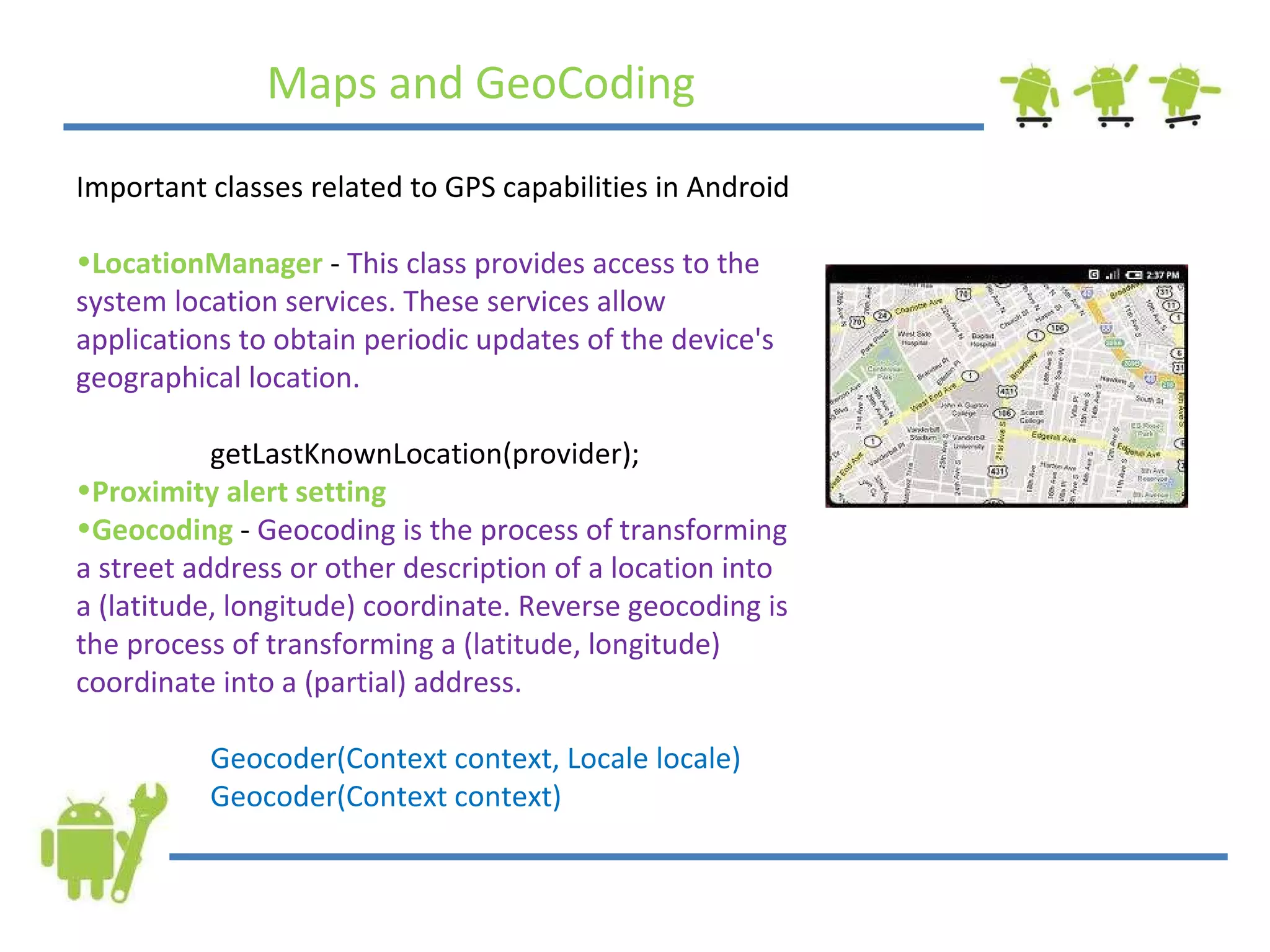 Maps and GeoCoding Important classes related to GPS capabilities in Android LocationManager  -  This class provides access to the system location services. These services allow applications to obtain periodic updates of the device's geographical location.   getLastKnownLocation(provider); Proximity alert setting Geocoding   -  Geocoding is the process of transforming a street address or other description of a location into a (latitude, longitude) coordinate. Reverse geocoding is the process of transforming a (latitude, longitude) coordinate into a (partial) address.   Geocoder(Context context, Locale locale)   Geocoder(Context context) 