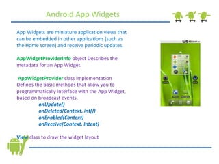 Android App Widgets App Widgets are miniature application views that can be embedded in other applications (such as the Home screen) and receive periodic updates. AppWidgetProviderInfo   object Describes the metadata for an App Widget. AppWidgetProvider   class implementation Defines the basic methods that allow you to programmatically interface with the App Widget, based on broadcast events.  onUpdate() onDeleted(Context, int[]) onEnabled(Context) onReceive(Context, Intent) View   class to draw the widget layout 