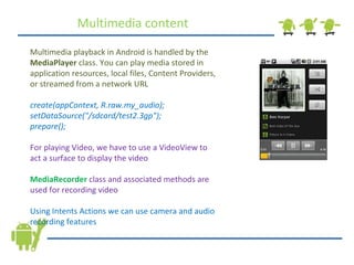 Multimedia content Multimedia playback in Android is handled by the  MediaPlayer  class. You can play media stored in application resources, local files, Content Providers, or streamed from a network URL create(appContext, R.raw.my_audio); setDataSource(&quot;/sdcard/test2.3gp&quot;); prepare(); For playing Video, we have to use a VideoView to act a surface to display the video MediaRecorder   class and associated methods are used for recording video Using Intents Actions we can use camera and audio recording features 