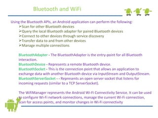 Bluetooth and WiFi Using the Bluetooth APIs, an Android application can perform the following: Scan for other Bluetooth devices Query the local Bluetooth adapter for paired Bluetooth devices Connect to other devices through service discovery Transfer data to and from other devices Manage multiple connections BluetoothAdapter  -  The BluetoothAdapter is the entry-point for all Bluetooth interaction.  BluetoothDevice  -  Represents a remote Bluetooth device. BluetoothSocket  -  This is the connection point that allows an application to exchange data with another Bluetooth device via InputStream and OutputStream. BluetoothServerSocket  - -  Represents an open server socket that listens for incoming requests (similar to a TCP ServerSocket). The WifiManager represents the Android Wi-Fi Connectivity Service. It can be used to configure Wi-Fi network connections, manage the current Wi-Fi connection, scan for access points, and monitor changes in Wi-Fi connectivity 