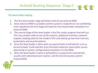 Android Booting Sequence  Stage 2 The boot loader loading The first boot loader stage will detect and set up external RAM. Once external RAM is available and the system is ready the to run something more significant the first stage will load the main boot loader and place it in external RAM. The second stage of the boot loader is the first major program that will run. This may contain code to set up file systems, additional memory, network support, loading code for the modem CPU and setting up low level memory protections and security options. Once the boot loader is done with any special tasks it will look for a Linux kernel to boot. It will load this from the boot media (or some other source depending on system configuration) and place it in the RAM. Once the boot loader is done it will perform a jump to the Linux kernel, usually some decompression routine, and the kernel assumes system responsibility 