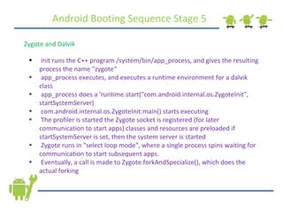 Android Booting Sequence Stage 5 Zygote and Dalvik init runs the C++ program /system/bin/app_process, and gives the resulting process the name &quot;zygote“ app_process executes, and executes a runtime environment for a dalvik class app_process does a 'runtime.start(&quot;com.android.internal.os.ZygoteInit&quot;, startSystemServer) com.android.internal.os.ZygoteInit:main() starts executing The profiler is started the Zygote socket is registered (for later communication to start apps) classes and resources are preloaded if startSystemServer is set, then the system server is started  Zygote runs in &quot;select loop mode&quot;, where a single process spins waiting for communication to start subsequent apps. Eventually, a call is made to Zygote.forkAndSpecialize(), which does the actual forking 