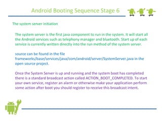 Android Booting Sequence Stage 6 The system server initiation The system server is the first java component to run in the system. It will start all the Android services such as telephony manager and bluetooth. Start up of each service is currently written directly into the run method of the system server. source can be found in the file frameworks/base/services/java/com/android/server/SystemServer.java in the open source project. Once the System Server is up and running and the system boot has completed there is a standard broadcast action called ACTION_BOOT_COMPLETED. To start your own service, register an alarm or otherwise make your application perform some action after boot you should register to receive this broadcast intent . 