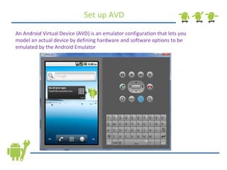 Set up AVD An Android Virtual Device (AVD) is an emulator configuration that lets you model an actual device by defining hardware and software options to be emulated by the Android Emulator 
