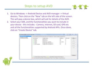Go to Windows -> Android Device and AVD manager -> Virtual devices. Then click on the &quot;New&quot; tab on the left side of the screen. This will pop a device box, which will ask for details of the AVD. Select your SDK, and the functionalities you want to include in your device - this includes - Camera, internet, SD card, GPS etc and all the functionalities supported by Android APIs. Once done, click on &quot;Create Device&quot; tab. Steps to setup AVD 