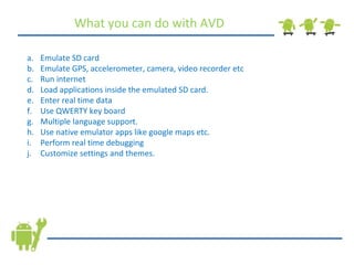 What you can do with AVD Emulate SD card Emulate GPS, accelerometer, camera, video recorder etc Run internet Load applications inside the emulated SD card. Enter real time data Use QWERTY key board Multiple language support. Use native emulator apps like google maps etc. Perform real time debugging Customize settings and themes. 