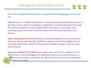 Debugging Android applications The main components that comprise a typical Android debugging environment are: adb   adb acts as a middleman between a device and your development system. It provides various device management capabilities, including moving and syncing files to the emulator, running a UNIX shell on the device or emulator, and providing a general means to communicate with connected emulators and devices. Dalvik Debug Monitor Server  DDMS is a graphical program that communicates with your devices through adb. DDMS can capture screenshots, gather thread and stack information, spoof incoming calls and SMS messages, and has many other features.  Device or Android Virtual Device  Your application must run in a device or in an AVD so that it can be debugged. An adb device daemon runs on the device or emulator and provides a means for the adb host daemon to communicate with the device or emulator. 