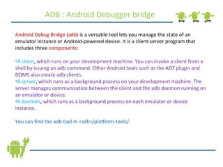 ADB : Android Debugger bridge Android Debug Bridge (adb)  is a versatile tool lets you manage the state of an emulator instance or Android-powered device. It is a client-server program that includes three  components:   A client ,  which runs on your development machine. You can invoke a client from a shell by issuing an adb command. Other Android tools such as the ADT plugin and DDMS also create adb clients.  A server ,  which runs as a background process on your development machine. The server manages communication between the client and the adb daemon running on an emulator or device.  A daemon ,  which runs as a background process on each emulator or device instance.  You can find the adb tool in <sdk>/platform-tools/. 