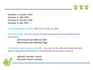 Emulator 1, console: 5554 Emulator 1, adb: 5555 Emulator 2, console: 5556 Emulator 2, adb: 5557 ... Install Application on ADB  -  adb install <path_to_apk> Port forwarding  -  You can use the forward command to set up arbitrary port forwarding adb forward tcp:6100 tcp:7100 adb forward tcp:6100 local:logd  File transfer across system and ADB   -  You can use the adb commands pull and push to copy files to and from an emulator/device instance's data file. adb pull <remote> <local> adb push <local> <remote> 