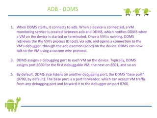 When DDMS starts, it connects to adb. When a device is connected, a VM monitoring service is created between adb and DDMS, which notifies DDMS when a VM on the device is started or terminated. Once a VM is running, DDMS retrieves the the VM's process ID (pid), via adb, and opens a connection to the VM's debugger, through the adb daemon (adbd) on the device. DDMS can now talk to the VM using a custom wire protocol. DDMS assigns a debugging port to each VM on the device. Typically, DDMS assigns port 8600 for the first debuggable VM, the next on 8601, and so on By default, DDMS also listens on another debugging port, the DDMS &quot;base port&quot; (8700, by default). The base port is a port forwarder, which can accept VM traffic from any debugging port and forward it to the debugger on port 8700.  ADB - DDMS 