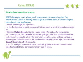 Using DDMS Viewing heap usage for a process DDMS allows you to view how much heap memory a process is using. This information is useful in tracking heap usage at a certain point of time during the execution of your application. To view heap usage for a process: In the Devices tab, select the process that you want to see the heap information for. Click the  Update Heap  button to enable heap information for the process. In the Heap tab, click  Cause GC  to invoke garbage collection, which enables the collection of heap data. When the operation completes, you will see a group of object types and the memory that has been allocated for each type. You can click  Cause GC  again to refresh the data. Click on an object type in the list to see a bar graph that shows the number of objects allocated for a particular memory size in bytes. 