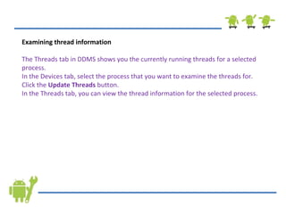 Examining thread information The Threads tab in DDMS shows you the currently running threads for a selected process. In the Devices tab, select the process that you want to examine the threads for. Click the  Update Threads  button. In the Threads tab, you can view the thread information for the selected process. 