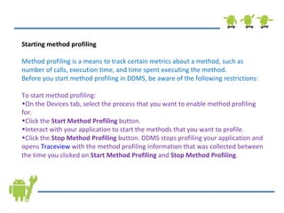 Starting method profiling Method profiling is a means to track certain metrics about a method, such as number of calls, execution time, and time spent executing the method.  Before you start method profiling in DDMS, be aware of the following restrictions: To start method profiling: On the Devices tab, select the process that you want to enable method profiling for. Click the  Start Method Profiling  button. Interact with your application to start the methods that you want to profile. Click the  Stop Method Profiling  button. DDMS stops profiling your application and opens  Traceview  with the method profiling information that was collected between the time you clicked on  Start Method Profiling  and  Stop Method Profiling . 